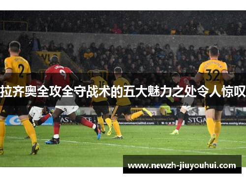 拉齐奥全攻全守战术的五大魅力之处令人惊叹 拉齐奥全攻全守战术的五大魅力之处令人惊叹