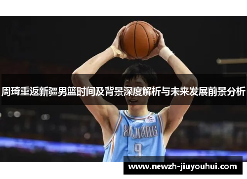 周琦重返新疆男篮时间及背景深度解析与未来发展前景分析