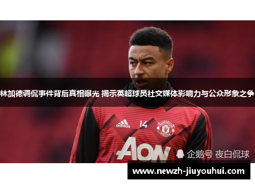 林加德调侃事件背后真相曝光 揭示英超球员社交媒体影响力与公众形象之争 林加德调侃事件背后真相曝光 揭示英超球员社交媒体影响力与公众形象之争