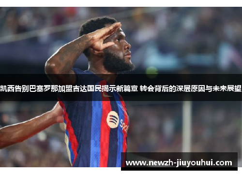 凯西告别巴塞罗那加盟吉达国民揭示新篇章 转会背后的深层原因与未来展望 凯西告别巴塞罗那加盟吉达国民揭示新篇章 转会背后的深层原因与未来展望