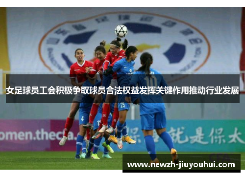 女足球员工会积极争取球员合法权益发挥关键作用推动行业发展