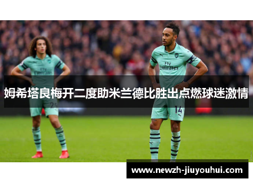姆希塔良梅开二度助米兰德比胜出点燃球迷激情 姆希塔良梅开二度助米兰德比胜出点燃球迷激情
