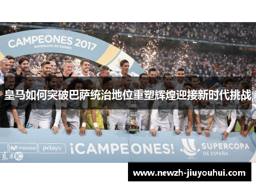 皇马如何突破巴萨统治地位重塑辉煌迎接新时代挑战 皇马如何突破巴萨统治地位重塑辉煌迎接新时代挑战