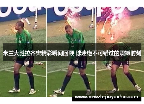 米兰大胜拉齐奥精彩瞬间回顾 球迷绝不可错过的震撼时刻