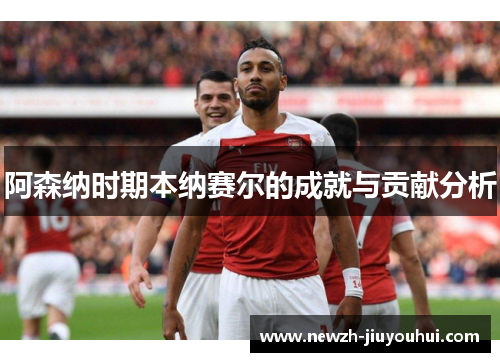 阿森纳时期本纳赛尔的成就与贡献分析 阿森纳时期本纳赛尔的成就与贡献分析