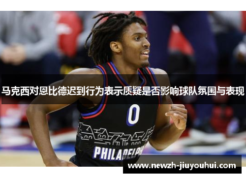 马克西对恩比德迟到行为表示质疑是否影响球队氛围与表现
