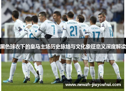 黑色球衣下的皇马主场历史脉络与文化象征意义深度解读