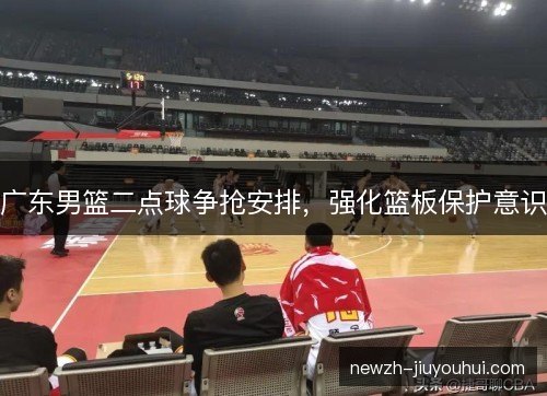 广东男篮二点球争抢安排，强化篮板保护意识